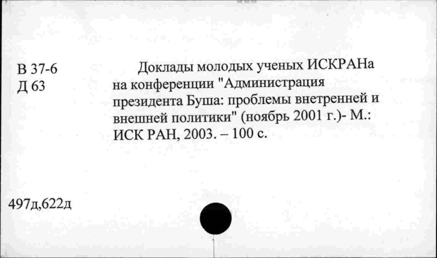 ﻿В 37-6
Д63
Доклады молодых ученых ИСКРАНа на конференции "Администрация президента Буша: проблемы внетренней и внешней политики" (ноябрь 2001 г.)- М.: ИСК РАН, 2003.-100 с.
497д,622д